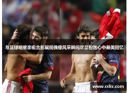 与足球明星亲密合影展现偶像风采瞬间尽显粉丝心中最美回忆