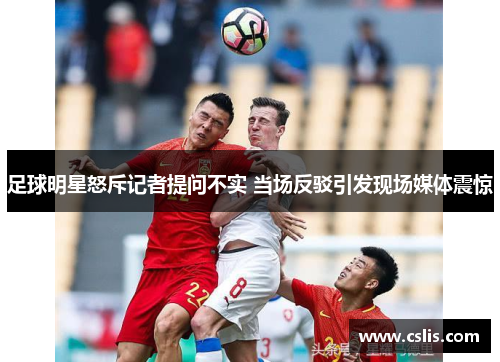 足球明星怒斥记者提问不实 当场反驳引发现场媒体震惊